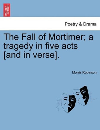 The Fall of Mortimer; A Tragedy in Five Acts [And in Verse]. by Morris Robinson 9781241059316