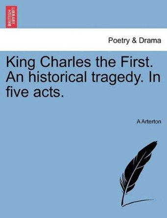 King Charles the First. an Historical Tragedy. in Five Acts. by A Arterton 9781241061463