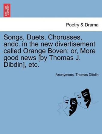 Songs, Duets, Chorusses, Andc. in the New Divertisement Called Orange Boven; Or, More Good News [by Thomas J. Dibdin], Etc. by Anonymous 9781241061791