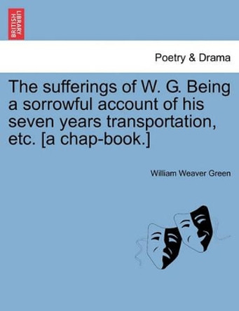 The Sufferings of W. G. Being a Sorrowful Account of His Seven Years Transportation, Etc. [a Chap-Book.] by William Weaver Green 9781241095932