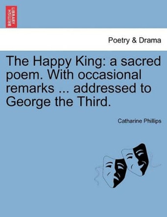 The Happy King: A Sacred Poem. with Occasional Remarks ... Addressed to George the Third. by Catharine Phillips 9781241105372