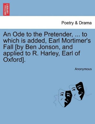 An Ode to the Pretender, ... to Which Is Added, Earl Mortimer's Fall [by Ben Jonson, and Applied to R. Harley, Earl of Oxford]. by Anonymous 9781241109868