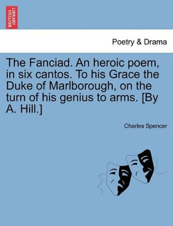 The Fanciad. an Heroic Poem, in Six Cantos. to His Grace the Duke of Marlborough, on the Turn of His Genius to Arms. [By A. Hill.] by Charles Spencer 9781241116323