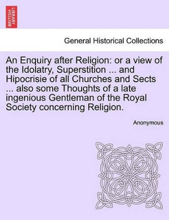 An Enquiry After Religion: Or a View of the Idolatry, Superstition ... and Hipocrisie of All Churches and Sects ... Also Some Thoughts of a Late Ingenious Gentleman of the Royal Society Concerning Religion. by Anonymous 9781241125516