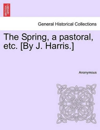 The Spring, a Pastoral, Etc. [by J. Harris.] by Anonymous 9781241168513