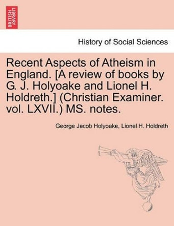 Recent Aspects of Atheism in England. [A Review of Books by G. J. Holyoake and Lionel H. Holdreth.] (Christian Examiner. Vol. LXVII.) Ms. Notes. by George Jacob Holyoake 9781241169770