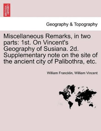 Miscellaneous Remarks, in Two Parts: 1st. on Vincent's Geography of Susiana. 2d. Supplementary Note on the Site of the Ancient City of Palibothra, Etc. by William Francklin 9781241170240