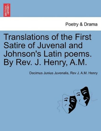 Translations of the First Satire of Juvenal and Johnson's Latin Poems. by REV. J. Henry, A.M. by Decimus Junius Juvenalis 9781241172947