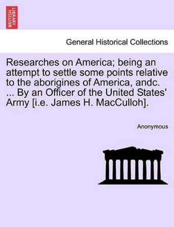 Researches on America; Being an Attempt to Settle Some Points Relative to the Aborigines of America, Andc. ... by an Officer of the United States' Army [I.E. James H. Macculloh]. by Anonymous 9781241175931