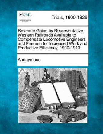 Revenue Gains by Representative Western Railroads Available to Compensate Locomotive Engineers and Firemen for Increased Work and Productive Efficiency, 1900-1913 by Anonymous 9781241188337