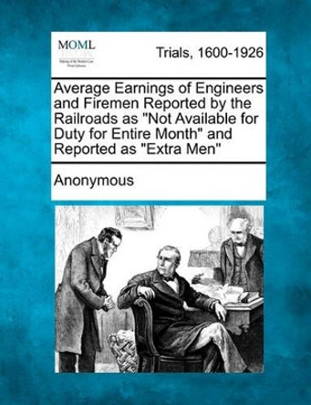 Average Earnings of Engineers and Firemen Reported by the Railroads as &quot;Not Available for Duty for Entire Month&quot; and Reported as &quot;Extra Men&quot; by Anonymous 9781241215798