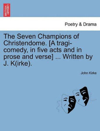 The Seven Champions of Christendome. [A Tragi-Comedy, in Five Acts and in Prose and Verse] ... Written by J. K(irke). by John Kirke 9781241237530