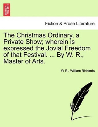 The Christmas Ordinary, a Private Show; Wherein Is Expressed the Jovial Freedom of That Festival. ... by W. R., Master of Arts. by W R 9781241125974