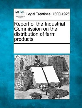 Report of the Industrial Commission on the Distribution of Farm Products. by Multiple Contributors 9781241132538