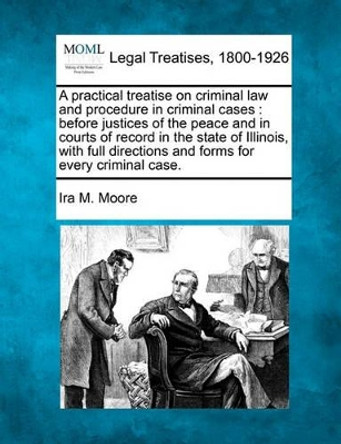 A Practical Treatise on Criminal Law and Procedure in Criminal Cases: Before Justices of the Peace and in Courts of Record in the State of Illinois, with Full Directions and Forms for Every Criminal Case. by Ira M Moore 9781241135584