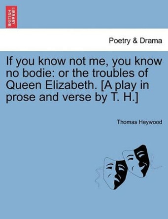 If You Know Not Me, You Know No Bodie: Or the Troubles of Queen Elizabeth. [A Play in Prose and Verse by T. H.] by Professor Thomas Heywood 9781241138905