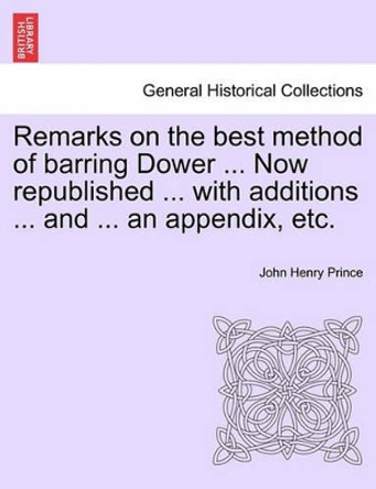 Remarks on the Best Method of Barring Dower ... Now Republished ... with Additions ... and ... an Appendix, Etc. by John Henry Prince 9781241152314