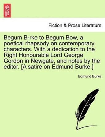 Begum B-Rke to Begum Bow, a Poetical Rhapsody on Contemporary Characters. with a Dedication to the Right Honourable Lord George Gordon in Newgate, and Notes by the Editor. [a Satire on Edmund Burke.] by Edmund Burke 9781241167158