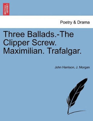 Three Ballads.-The Clipper Screw. Maximilian. Trafalgar. by Mr John Harrison 9781241167172