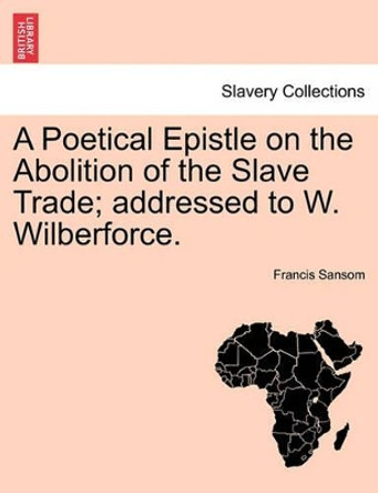 A Poetical Epistle on the Abolition of the Slave Trade; Addressed to W. Wilberforce. by Francis Sansom 9781241167714