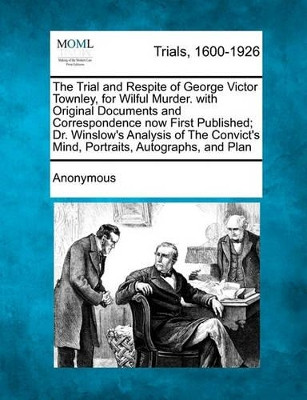 The Trial and Respite of George Victor Townley, for Wilful Murder. with Original Documents and Correspondence Now First Published; Dr. Winslow's Analysis of the Convict's Mind, Portraits, Autographs, and Plan by Anonymous 9781241239671