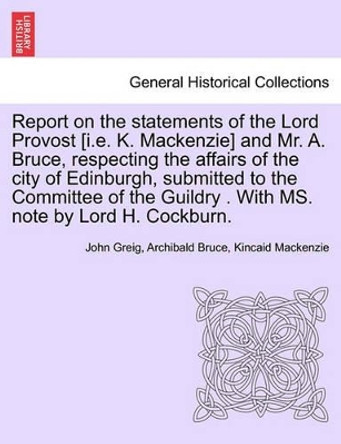 Report on the Statements of the Lord Provost [I.E. K. MacKenzie] and Mr. A. Bruce, Respecting the Affairs of the City of Edinburgh, Submitted to the Committee of the Guildry . with Ms. Note by Lord H. Cockburn. by John Greig 9781241314132