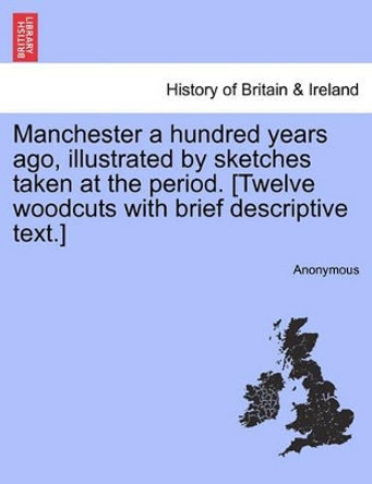 Manchester a Hundred Years Ago, Illustrated by Sketches Taken at the Period. [twelve Woodcuts with Brief Descriptive Text.] by Anonymous 9781241317263