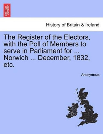 The Register of the Electors, with the Poll of Members to Serve in Parliament for ... Norwich ... December, 1832, Etc. by Anonymous 9781241318222