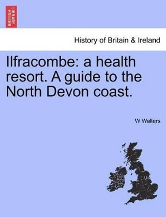 Ilfracombe: A Health Resort. a Guide to the North Devon Coast. by W Walters 9781241324469