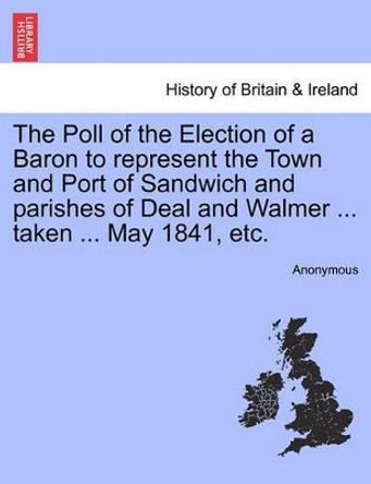 The Poll of the Election of a Baron to Represent the Town and Port of Sandwich and Parishes of Deal and Walmer ... Taken ... May 1841, Etc. by Anonymous 9781241326210