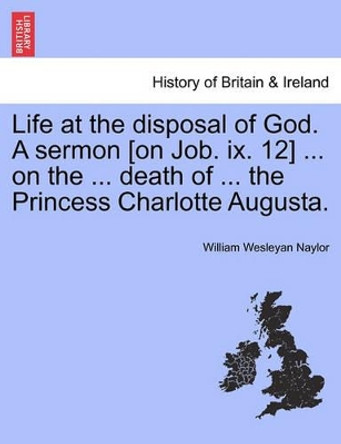 Life at the Disposal of God. a Sermon [on Job. IX. 12] ... on the ... Death of ... the Princess Charlotte Augusta. by William Wesleyan Naylor 9781241332136