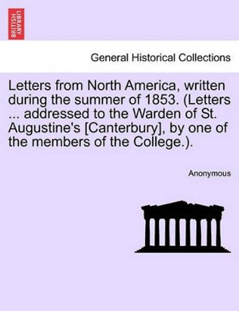 Letters from North America, Written During the Summer of 1853. (Letters ... Addressed to the Warden of St. Augustine's [Canterbury], by One of the Members of the College.). by Anonymous 9781241335076