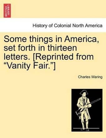 Some Things in America, Set Forth in Thirteen Letters. [Reprinted from &quot;Vanity Fair.&quot;] by Charles Waring 9781241336042