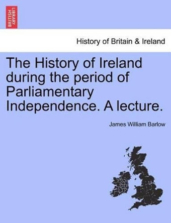 The History of Ireland During the Period of Parliamentary Independence. a Lecture. by James William Barlow 9781241341893