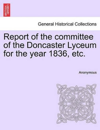 Report of the Committee of the Doncaster Lyceum for the Year 1836, Etc. by Anonymous 9781241345778