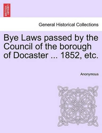 Bye Laws Passed by the Council of the Borough of Docaster ... 1852, Etc. by Anonymous 9781241345808