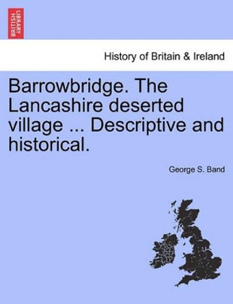 Barrowbridge. the Lancashire Deserted Village ... Descriptive and Historical. by George S Band 9781241346485