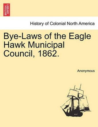 Bye-Laws of the Eagle Hawk Municipal Council, 1862. by Anonymous 9781241346515