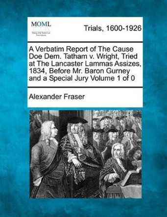 A Verbatim Report of the Cause Doe Dem. Tatham V. Wright, Tried at the Lancaster Lammas Assizes, 1834, Before Mr. Baron Gurney and a Special Jury by Alexander Fraser 9781241379841