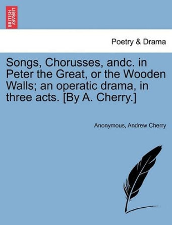 Songs, Chorusses, Andc. in Peter the Great, or the Wooden Walls; An Operatic Drama, in Three Acts. [by A. Cherry.] by Anonymous 9781241381073