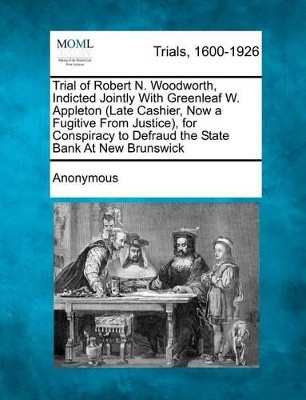 Trial of Robert N. Woodworth, Indicted Jointly with Greenleaf W. Appleton (Late Cashier, Now a Fugitive from Justice), for Conspiracy to Defraud the State Bank at New Brunswick by Anonymous 9781241389222
