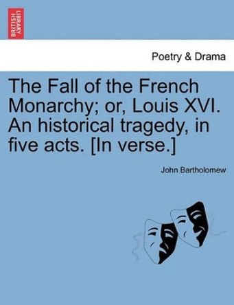 The Fall of the French Monarchy; Or, Louis XVI. an Historical Tragedy, in Five Acts. [In Verse.] by John Bartholomew 9781241399054