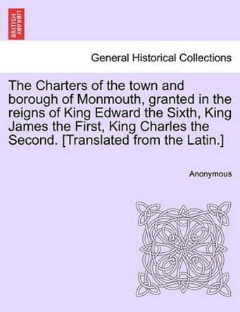 The Charters of the Town and Borough of Monmouth, Granted in the Reigns of King Edward the Sixth, King James the First, King Charles the Second. [translated from the Latin.] by Anonymous 9781241411787