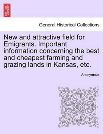 New and Attractive Field for Emigrants. Important Information Concerning the Best and Cheapest Farming and Grazing Lands in Kansas, Etc. by Anonymous 9781241422059