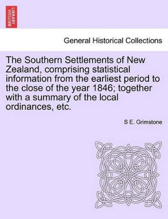 The Southern Settlements of New Zealand, Comprising Statistical Information from the Earliest Period to the Close of the Year 1846; Together with a Summary of the Local Ordinances, Etc. by S E Grimstone 9781241424411