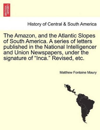 The Amazon, and the Atlantic Slopes of South America. a Series of Letters Published in the National Intelligencer and Union Newspapers, Under the Signature of &quot;Inca.&quot; Revised, Etc. by Matthew Fontaine Maury 9781241431129