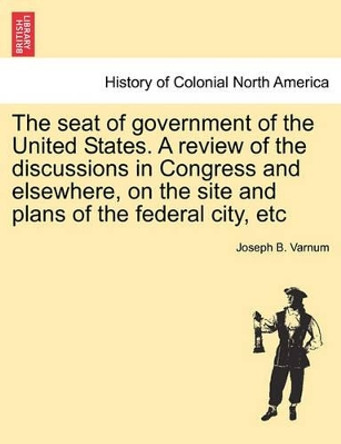 The Seat of Government of the United States. a Review of the Discussions in Congress and Elsewhere, on the Site and Plans of the Federal City, Etc by Joseph Bradley Varnum 9781241437466