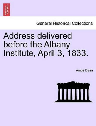 Address Delivered Before the Albany Institute, April 3, 1833. by Amos Dean 9781241440855