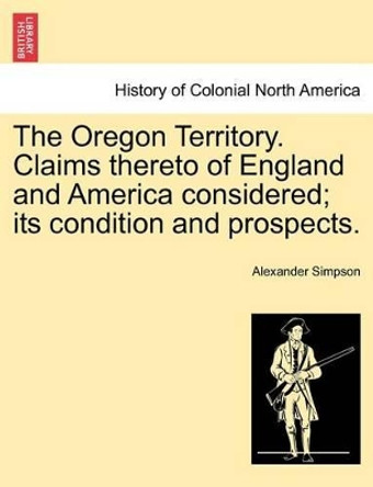 The Oregon Territory. Claims Thereto of England and America Considered; Its Condition and Prospects. by Alexander Simpson 9781241455316