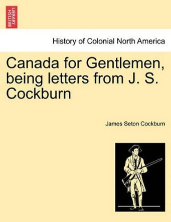 Canada for Gentlemen, Being Letters from J. S. Cockburn by James Seton Cockburn 9781241456870